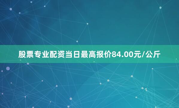 股票专业配资当日最高报价84.00元/公斤