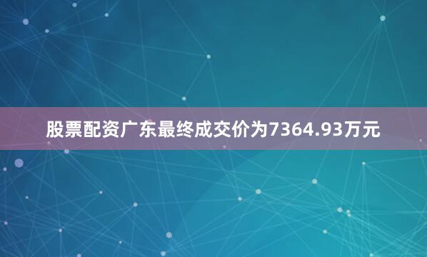 股票配资广东最终成交价为7364.93万元