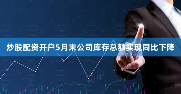 炒股配资开户5月末公司库存总额实现同比下降