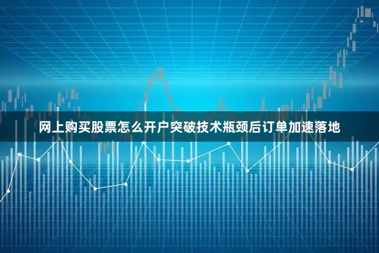 网上购买股票怎么开户突破技术瓶颈后订单加速落地