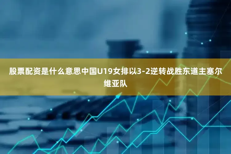 股票配资是什么意思中国U19女排以3-2逆转战胜东道主塞尔维亚队