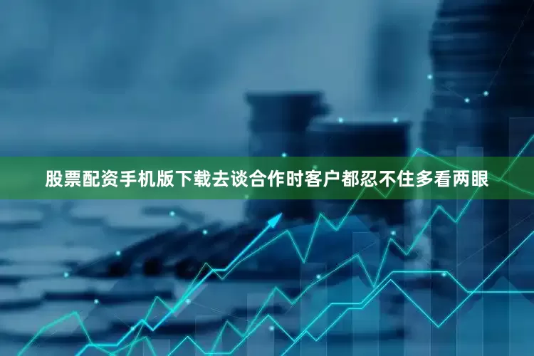 股票配资手机版下载去谈合作时客户都忍不住多看两眼