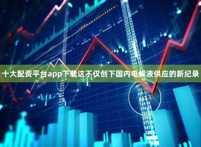 十大配资平台app下载这不仅创下国内电解液供应的新纪录