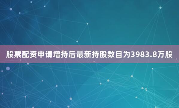 股票配资申请增持后最新持股数目为3983.8万股