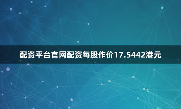 配资平台官网配资每股作价17.5442港元