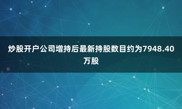 炒股开户公司增持后最新持股数目约为7948.40万股