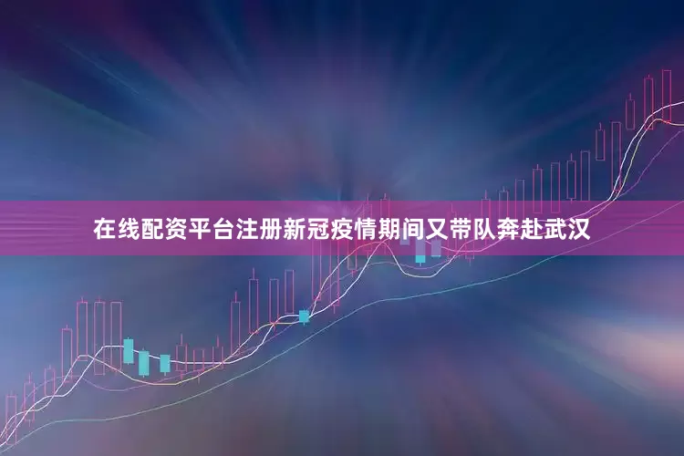 在线配资平台注册新冠疫情期间又带队奔赴武汉