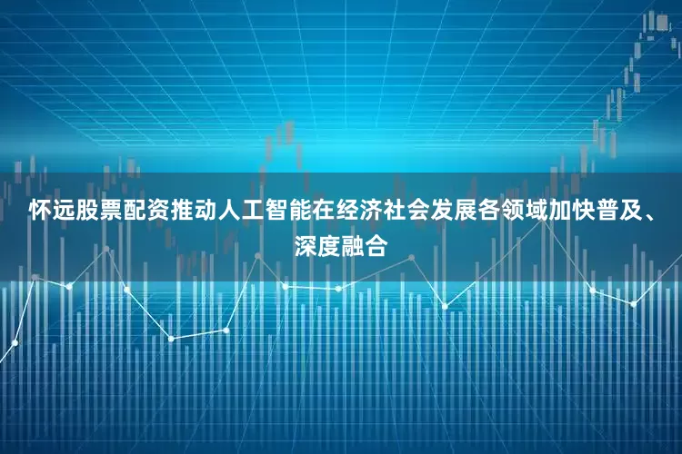 怀远股票配资推动人工智能在经济社会发展各领域加快普及、深度融合
