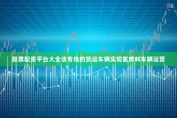 股票配资平台大全该专线的货运车辆实现氢燃料车辆运营