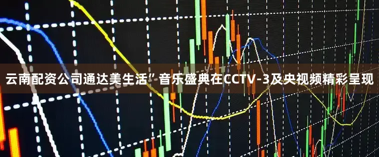 云南配资公司通达美生活”音乐盛典在CCTV-3及央视频精彩呈现